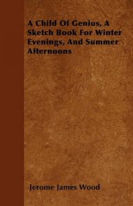 A Child Of Genius, A Sketch Book For Winter Evenings, And Summer Afternoons: Book by Jerome James Wood