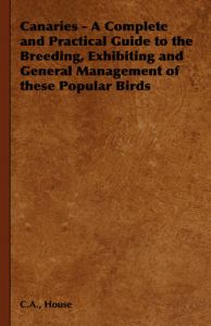 Canaries - A Complete and Practical Guide to the Breeding, Exhibiting and General Management of These Popular Birds: Book by C.A., House