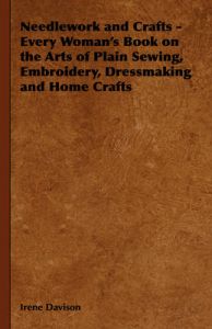Needlework and Crafts - Every Woman's Book on the Arts of Plain Sewing, Embroidery, Dressmaking, and Home Crafts: Book by Irene, Davison
