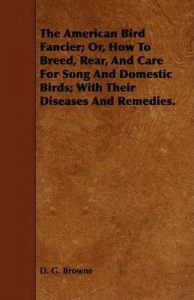 The American Bird Fancier; Or, How To Breed, Rear, And Care For Song And Domestic Birds; With Their Diseases And Remedies.: Book by D. G. Browne