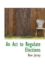 An Act to Regulate Elections: Book by New Jersey Dept. of State An Act to Regulate Elections: Book by New Jersey Dept. of State
