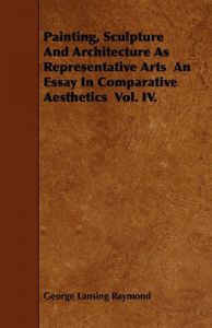 Painting, Sculpture And Architecture As Representative Arts An Essay In Comparative Aesthetics Vol. IV.: Book by George Lansing Raymond