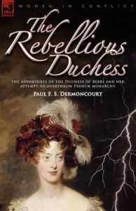 The Rebellious Duchess: the Adventures of the Duchess of Berri and Her Attempt to Overthrow French Monarchy: Book by Paul F. S. Dermoncourt