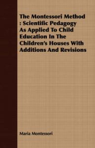 The Montessori Method: Scientific Pedagogy As Applied To Child Education In The Children's Houses With Additions And Revisions: Book by Maria Montessori The Montessori Method: Scientific Pedagogy As Applied To Child Education In The Children's Houses With Additions And Revisions: Book by Maria Montessori