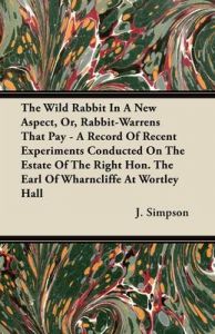 The Wild Rabbit In A New Aspect, Or, Rabbit-Warrens That Pay - A Record Of Recent Experiments Conducted On The Estate Of The Right Hon. The Earl Of Wharncliffe At Wortley Hall: Book by J. Simpson The Wild Rabbit In A New Aspect, Or, Rabbit-Warrens That Pay - A Record Of Recent Experiments Conducted On The Estate Of The Right Hon. The Earl Of Wharncliffe At Wortley Hall: Book by J. Simpson