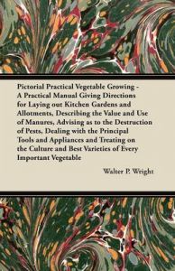 Pictorial Practical Vegetable Growing - A Practical Manual Giving Directions for Laying Out Kitchen Gardens and Allotments, Describing the Value and Use of Manures, Advising as to the Destruction of Pests, Dealing with the Principal Tools and Appliances a: Book by Walter P. Wright
