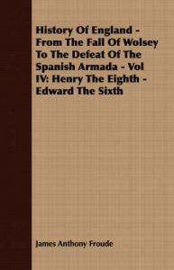 History Of England - From The Fall Of Wolsey To The Defeat Of The Spanish Armada - Vol IV: Henry The Eighth - Edward The Sixth: Book by James Anthony Froude
