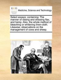 Select Essays: Containing: The Manner of Raising and Dressing Flax, and Hemp. Also, the Whole Method of Bleaching or Whitening Linen-Cloth. Likewise, Observations on the Management of Cows and Sheep.: Book by Multiple Contributors