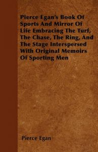 Pierce Egan's Book Of Sports And Mirror Of Life Embracing The Turf, The Chase, The Ring, And The Stage Interspersed With Original Memoirs Of Sporting Men: Book by Pierce Egan