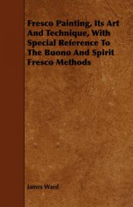 Fresco Painting, Its Art And Technique, With Special Reference To The Buono And Spirit Fresco Methods: Book by James Ward Fresco Painting, Its Art And Technique, With Special Reference To The Buono And Spirit Fresco Methods: Book by James Ward