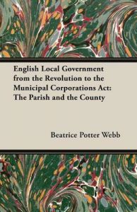 English Local Government from the Revolution to the Municipal Corporations Act: The Parish and the County: Book by Beatrice Potter Webb English Local Government from the Revolution to the Municipal Corporations Act: The Parish and the County: Book by Beatrice Potter Webb