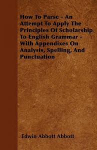 How To Parse - An Attempt To Apply The Principles Of Scholarship To English Grammar - With Appendixes On Analysis, Spelling, And Punctuation: Book by Edwin Abbott Abbott