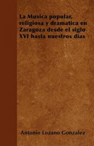 La Musica Popular, Religiosa y Dramatica En Zaragoza Desde El Siglo XVI Hasta Nuestros Dias: Book by Antonio Lozano Gonzalez