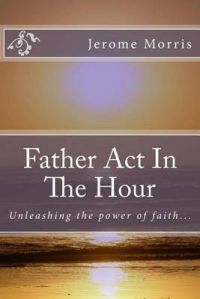 Father ACT in the Hour: Unleash the Power of Faith: Book by MR Jerome Roger Morris Father ACT in the Hour: Unleash the Power of Faith: Book by MR Jerome Roger Morris