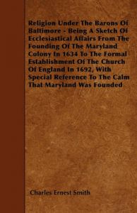 Religion Under The Barons Of Baltimore - Being A Sketch Of Ecclesiastical Affairs From The Founding Of The Maryland Colony In 1634 To The Formal Establishment Of The Church Of England In 1692, With Special Reference To The Calm That Maryland Was Founded: Book by Charles Ernest Smith Religion Under The Barons Of Baltimore - Being A Sketch Of Ecclesiastical Affairs From The Founding Of The Maryland Colony In 1634 To The Formal Establishment Of The Church Of England In 1692, With Special Reference To The Calm That Maryland Was Founded: Book by Charles Ernest Smith