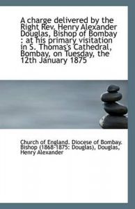 A Charge Delivered by the Right Rev. Henry Alexander Douglas, Bishop of Bombay: At His Primary Visi: Book by of England. Diocese of Bombay. Bishop (1
