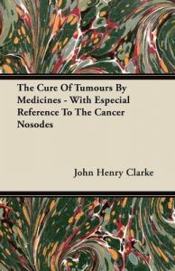 The Cure Of Tumours By Medicines - With Especial Reference To The Cancer Nosodes: Book by John Henry Clarke