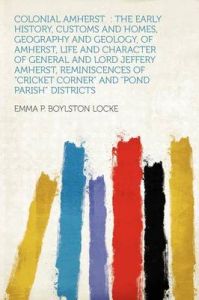 Colonial Amherst: the Early History, Customs and Homes, Geography and Geology, of Amherst, Life and Character of General and Lord Jeffery Amherst, Reminiscences of Cricket Corner and Pond Parish Districts: Book by Emma P. Boylston Locke Colonial Amherst: the Early History, Customs and Homes, Geography and Geology, of Amherst, Life and Character of General and Lord Jeffery Amherst, Reminiscences of Cricket Corner and Pond Parish Districts: Book by Emma P. Boylston Locke
