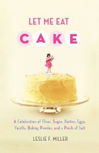 Let Me Eat Cake: A Celebration of Flour, Sugar, Butter, Eggs, Vanilla, Baking Powder, and a Pinch of Salt: Book by Leslie F. Miller