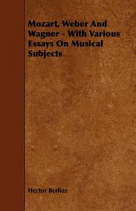 Mozart, Weber And Wagner - With Various Essays On Musical Subjects: Book by Hector Berlioz