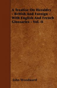 A Treatise On Heraldry - British And Foreign - With English And French Glossaries - Vol. II: Book by John Woodward A Treatise On Heraldry - British And Foreign - With English And French Glossaries - Vol. II: Book by John Woodward
