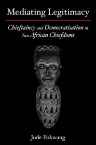 Mediating Legitimacy: Chieftaincy and Democratisation in Two African Chiefdoms: Book by Jude Fokwang