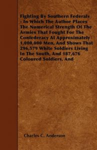 Fighting By Southern Federals - In Which The Author Places The Numerical Strength Of The Armies That Fought For The Confederacy At Approximately 1,000,000 Men, And Shows That 296,579 White Soldiers Living In The South, And 187,676 Coloured Soldiers, And: Book by Charles C. Anderson