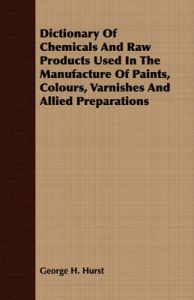 Dictionary Of Chemicals And Raw Products Used In The Manufacture Of Paints, Colours, Varnishes And Allied Preparations: Book by George H. Hurst