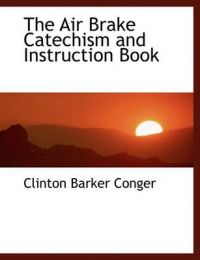The Air Brake Catechism and Instruction Book: Book by Clinton Barker Conger