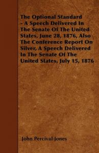 The Optional Standard - A Speech Delivered In The Senate Of The United States, June 28, 1876, Also The Conference Report On Silver, A Speech Delivered In The Senate Of The United States, July 15, 1876: Book by John Percival Jones The Optional Standard - A Speech Delivered In The Senate Of The United States, June 28, 1876, Also The Conference Report On Silver, A Speech Delivered In The Senate Of The United States, July 15, 1876: Book by John Percival Jones