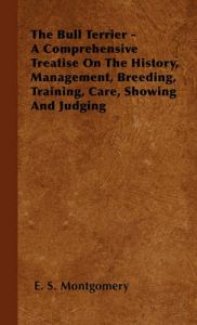 The Bull Terrier - A Comprehensive Treatise On The History, Management, Breeding, Training, Care, Showing And Judging: Book by E. S. Montgomery