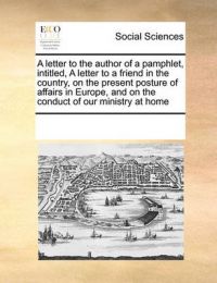 A Letter to the Author of a Pamphlet, Intitled, a Letter to a Friend in the Country, on the Present Posture of Affairs in Europe, and on the Conduct of Our Ministry at Home: Book by Multiple Contributors A Letter to the Author of a Pamphlet, Intitled, a Letter to a Friend in the Country, on the Present Posture of Affairs in Europe, and on the Conduct of Our Ministry at Home: Book by Multiple Contributors