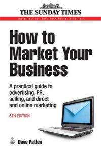 How to Market Your Business: A Practical Guide to Advertising, PR, Selling and Direct and Online Marketing: Book by Dave Patten How to Market Your Business: A Practical Guide to Advertising, PR, Selling and Direct and Online Marketing: Book by Dave Patten