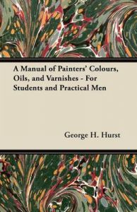 A Manual of Painters' Colours, Oils, and Varnishes - For Students and Practical Men: Book by George H. Hurst