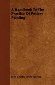 A Handbook To The Practice Of Pottery Painting: Book by John Charles Lewis Sparkes A Handbook To The Practice Of Pottery Painting: Book by John Charles Lewis Sparkes