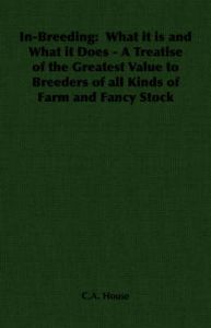 In-Breeding: What it is and What it Does - A Treatise of the Greatest Value to Breeders of All Kinds of Farm and Fancy Stock: Book by C.A. House In-Breeding: What it is and What it Does - A Treatise of the Greatest Value to Breeders of All Kinds of Farm and Fancy Stock: Book by C.A. House