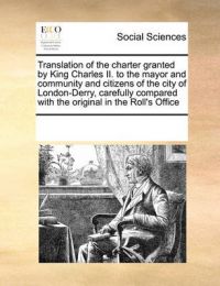 Translation of the Charter Granted by King Charles II. to the Mayor and Community and Citizens of the City of London-Derry, Carefully Compared with the Original in the Roll's Office: Book by Multiple Contributors Translation of the Charter Granted by King Charles II. to the Mayor and Community and Citizens of the City of London-Derry, Carefully Compared with the Original in the Roll's Office: Book by Multiple Contributors
