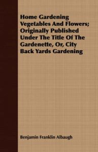 Home Gardening Vegetables And Flowers; Originally Published Under The Title Of The Gardenette, Or, City Back Yards Gardening: Book by Benjamin Franklin Albaugh