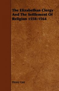 The Elizabethan Clergy And The Settlement Of Religion 1558-1564: Book by Henry Gee