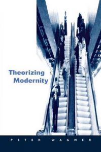 Theorizing Modernity: Inescapability and Attainability in Social Theory: Book by Peter Wagner