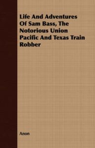 Life And Adventures Of Sam Bass, The Notorious Union Pacific And Texas Train Robber: Book by Anon Life And Adventures Of Sam Bass, The Notorious Union Pacific And Texas Train Robber: Book by Anon