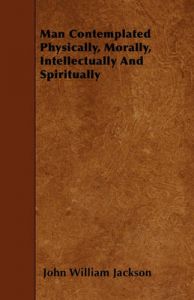 Man Contemplated Physically, Morally, Intellectually And Spiritually: Book by John William Jackson Man Contemplated Physically, Morally, Intellectually And Spiritually: Book by John William Jackson