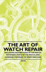 The Art of Watch Repair - Including Descriptions of the Watch Movement, Parts of the Watch, and Common Stoppages of Wrist Watches: Book by Anon