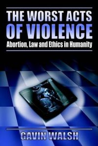 The Worst Acts of Violence,Abortion,Law and Ethics in Humanity: Book by Gavin Walsh