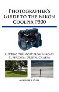 Photographer's Guide to the Nikon Coolpix P500: Getting the Most from Nikon's Superzoom Digital Camera: Book by Alexander S. White
