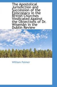 The Apostolical Jurisdiction and Succession of the Episcopacy in the British Churches Vindicated Aga: Book by William Palmer