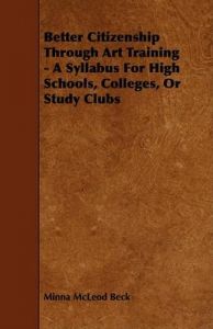 Better Citizenship Through Art Training - A Syllabus For High Schools, Colleges, Or Study Clubs: Book by Minna McLeod Beck Better Citizenship Through Art Training - A Syllabus For High Schools, Colleges, Or Study Clubs: Book by Minna McLeod Beck
