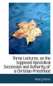 Three Lectures, on the Supposed Apostolical Succession and Authority of a Christian Priesthood: Book by Henry Acton Three Lectures, on the Supposed Apostolical Succession and Authority of a Christian Priesthood: Book by Henry Acton