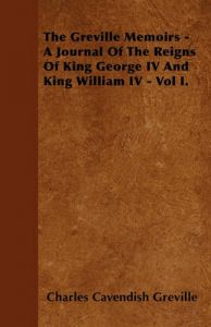 The Greville Memoirs - A Journal Of The Reigns Of King George IV And King William IV - Vol I.: Book by Charles Cavendish Greville The Greville Memoirs - A Journal Of The Reigns Of King George IV And King William IV - Vol I.: Book by Charles Cavendish Greville