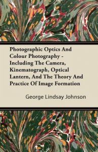 Photographic Optics And Colour Photography - Including The Camera, Kinematograph, Optical Lantern, And The Theory And Practice Of Image Formation: Book by George Lindsay Johnson